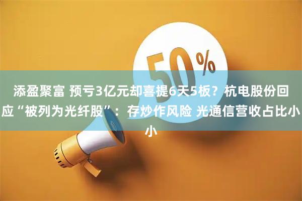 添盈聚富 预亏3亿元却喜提6天5板？杭电股份回应“被列为光纤股”：存炒作风险 光通信营收占比小
