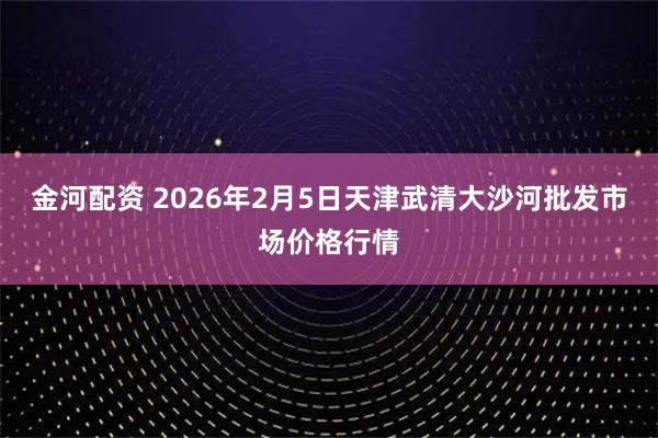 金河配资 2026年2月5日天津武清大沙河批发市场价格行情