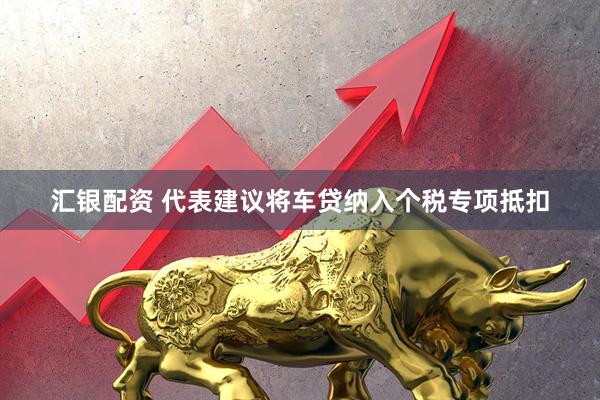 汇银配资 代表建议将车贷纳入个税专项抵扣