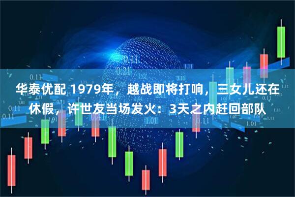 华泰优配 1979年，越战即将打响，三女儿还在休假，许世友当场发火：3天之内赶回部队