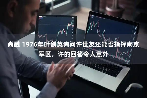 尚融 1976年叶剑英询问许世友还能否指挥南京军区，许的回答令人意外