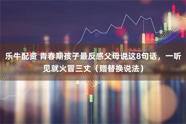 乐牛配资 青春期孩子最反感父母说这8句话，一听见就火冒三丈（赠替换说法）