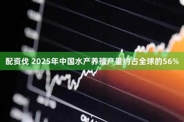 配资伐 2025年中国水产养殖产量约占全球的56%