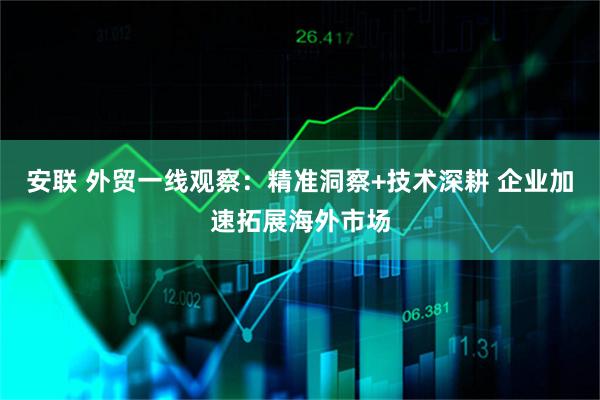 安联 外贸一线观察：精准洞察+技术深耕 企业加速拓展海外市场
