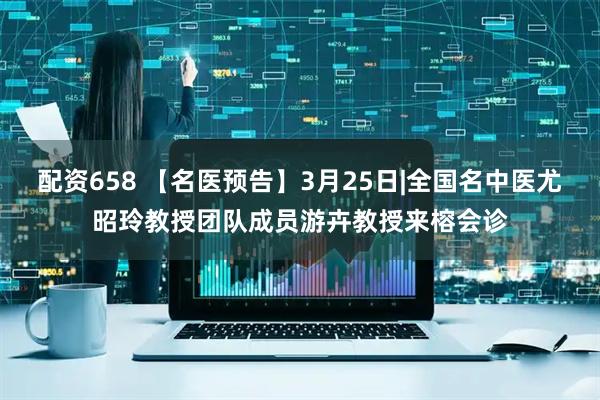 配资658 【名医预告】3月25日|全国名中医尤昭玲教授团队成员游卉教授来榕会诊