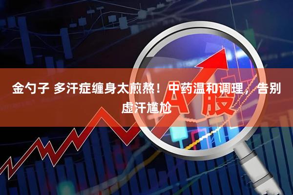金勺子 多汗症缠身太煎熬!中药温和调理,告别虚汗尴尬