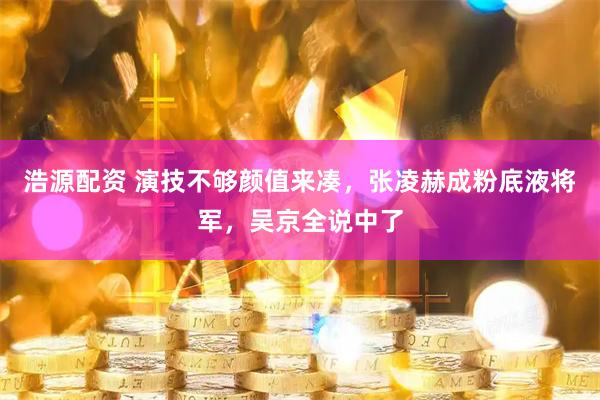 浩源配资 演技不够颜值来凑，张凌赫成粉底液将军，吴京全说中了