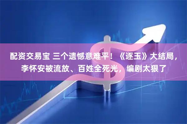 配资交易宝 三个遗憾意难平！《逐玉》大结局，李怀安被流放、百姓全死光，编剧太狠了