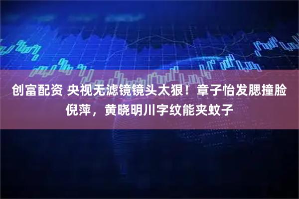 创富配资 央视无滤镜镜头太狠！章子怡发腮撞脸倪萍，黄晓明川字纹能夹蚊子