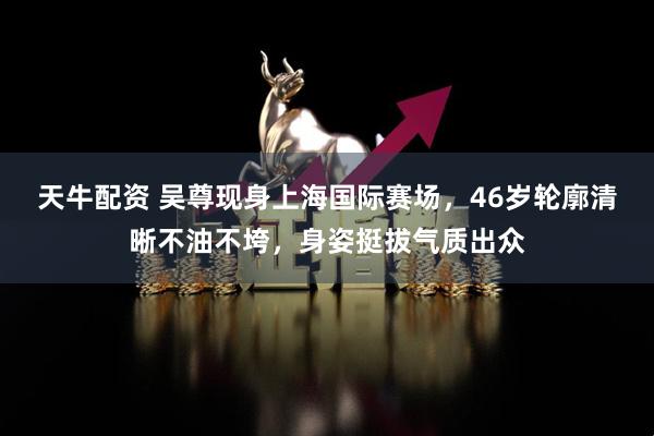 天牛配资 吴尊现身上海国际赛场，46岁轮廓清晰不油不垮，身姿挺拔气质出众