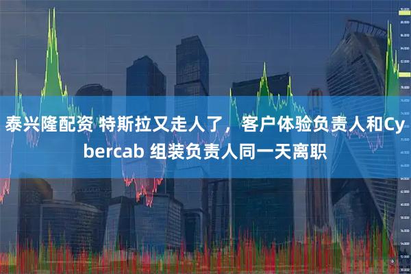泰兴隆配资 特斯拉又走人了，客户体验负责人和Cybercab 组装负责人同一天离职