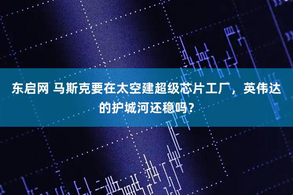 东启网 马斯克要在太空建超级芯片工厂，英伟达的护城河还稳吗？