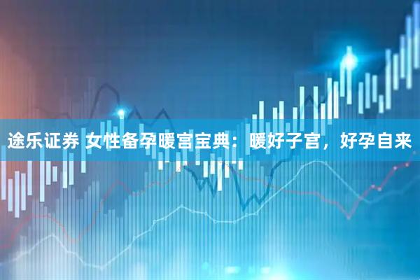 途乐证券 女性备孕暖宫宝典：暖好子宫，好孕自来