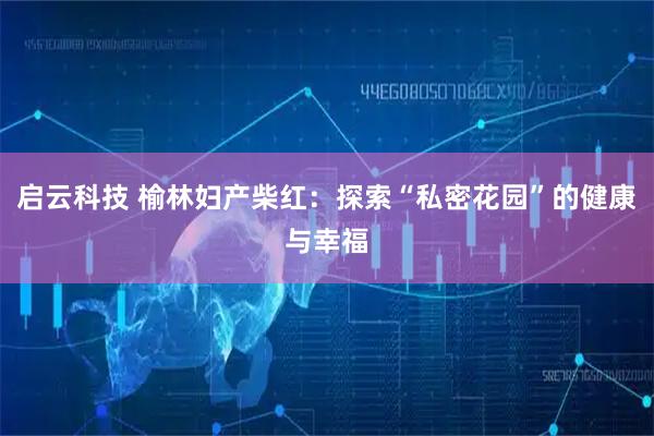 启云科技 榆林妇产柴红：探索“私密花园”的健康与幸福
