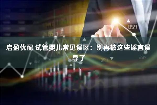 启盈优配 试管婴儿常见误区：别再被这些谣言误导了
