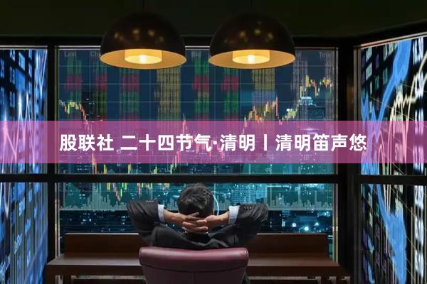 股联社 二十四节气·清明丨清明笛声悠