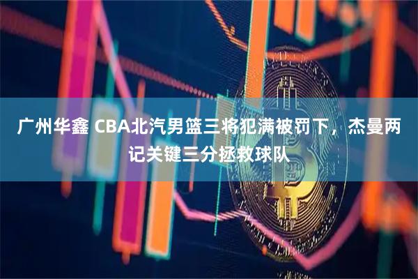 广州华鑫 CBA北汽男篮三将犯满被罚下，杰曼两记关键三分拯救球队
