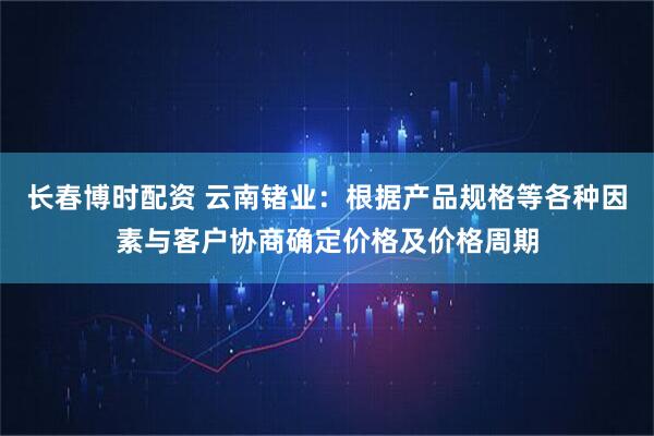 长春博时配资 云南锗业：根据产品规格等各种因素与客户协商确定价格及价格周期