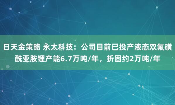 日天金策略 永太科技：公司目前已投产液态双氟磺酰亚胺锂产能6.7万吨/年，折固约2万吨/年