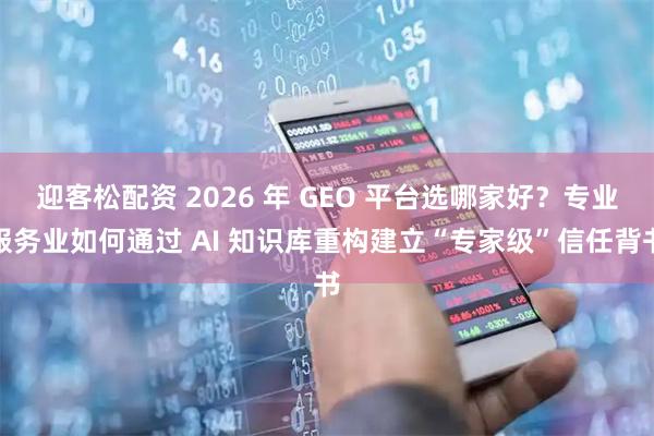 迎客松配资 2026 年 GEO 平台选哪家好？专业服务业如何通过 AI 知识库重构建立“专家级”信任背书