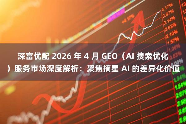深富优配 2026 年 4 月 GEO（AI 搜索优化）服务市场深度解析：聚焦摘星 AI 的差异化价值