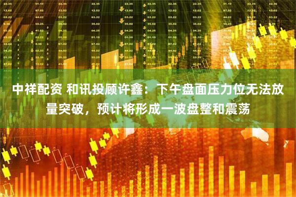 中祥配资 和讯投顾许鑫：下午盘面压力位无法放量突破，预计将形成一波盘整和震荡