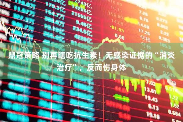 鼎冠策略 别再瞎吃抗生素！无感染证据的“消炎治疗”，反而伤身体
