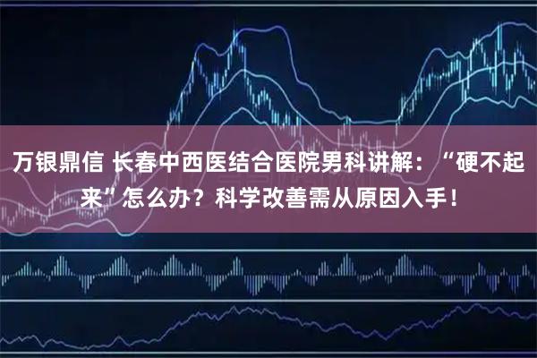 万银鼎信 长春中西医结合医院男科讲解：“硬不起来”怎么办？科学改善需从原因入手！