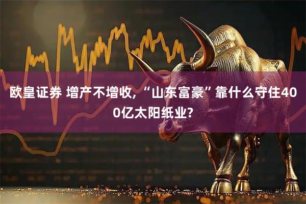 欧皇证券 增产不增收, “山东富豪”靠什么守住400亿太阳纸业?