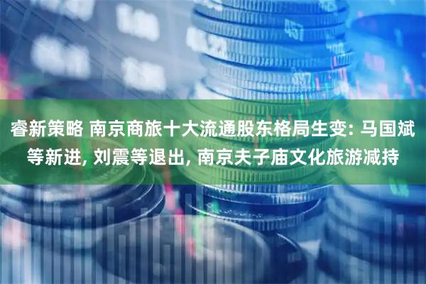 睿新策略 南京商旅十大流通股东格局生变: 马国斌等新进, 刘震等退出, 南京夫子庙文化旅游减持