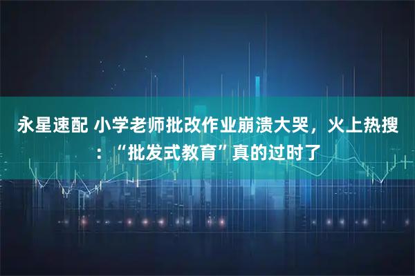 永星速配 小学老师批改作业崩溃大哭，火上热搜：“批发式教育”真的过时了