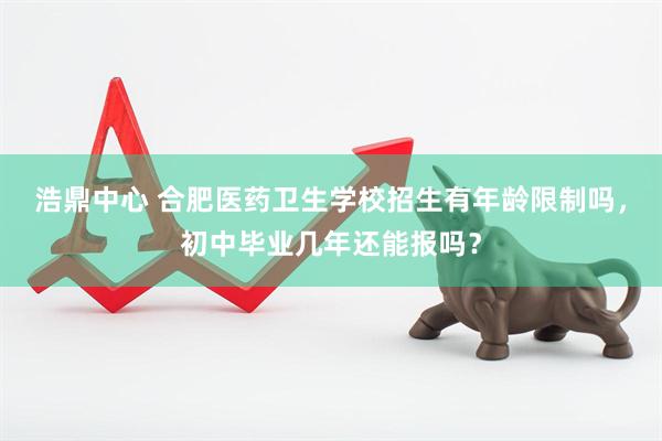 浩鼎中心 合肥医药卫生学校招生有年龄限制吗，初中毕业几年还能报吗？