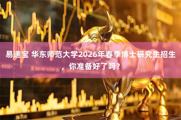 易速宝 华东师范大学2026年春季博士研究生招生，你准备好了吗？