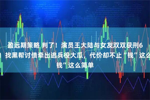 盈远期策略 判了!演员王大陆与女友双双获刑6个月!找黑帮讨债牵出逃兵役大瓜,代价却不止“钱”这么简单