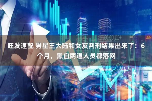 旺发速配 男星王大陆和女友判刑结果出来了：6个月，黑白两道人员都落网