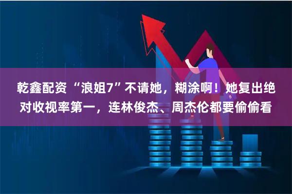 乾鑫配资 “浪姐7”不请她，糊涂啊！她复出绝对收视率第一，连林俊杰、周杰伦都要偷偷看