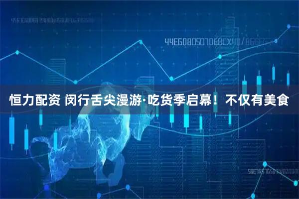 恒力配资 闵行舌尖漫游·吃货季启幕！不仅有美食
