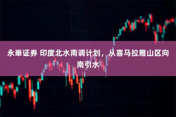 永崋证券 印度北水南调计划，从喜马拉雅山区向南引水