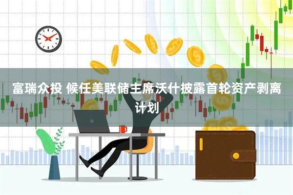 富瑞众投 候任美联储主席沃什披露首轮资产剥离计划