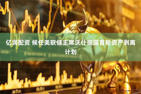 亿润配资 候任美联储主席沃什披露首轮资产剥离计划