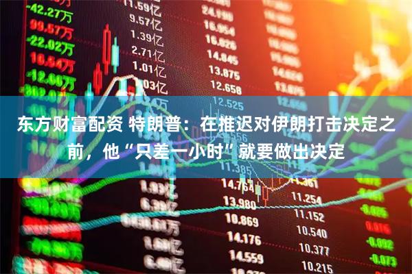 东方财富配资 特朗普：在推迟对伊朗打击决定之前，他“只差一小时”就要做出决定