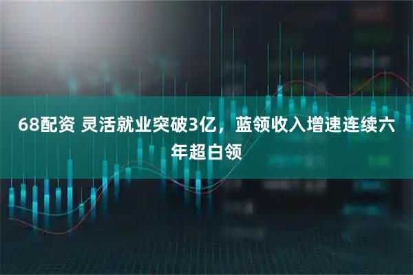 68配资 灵活就业突破3亿，蓝领收入增速连续六年超白领