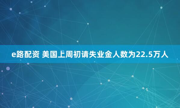 e路配资 美国上周初请失业金人数为22.5万人