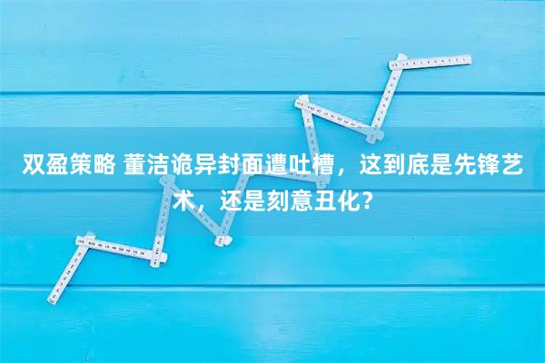 双盈策略 董洁诡异封面遭吐槽，这到底是先锋艺术，还是刻意丑化？