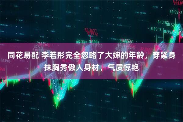 同花易配 李若彤完全忽略了大婶的年龄，穿紧身抹胸秀傲人身材，气质惊艳