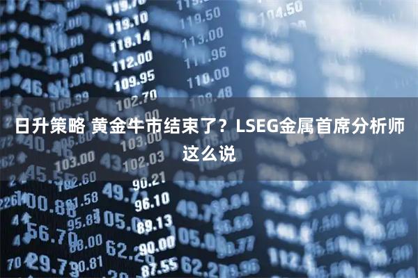 日升策略 黄金牛市结束了？LSEG金属首席分析师这么说