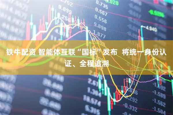 铁牛配资 智能体互联“国标”发布  将统一身份认证、全程追溯