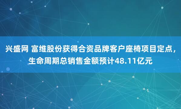兴盛网 富维股份获得合资品牌客户座椅项目定点，生命周期总销售金额预计48.11亿元