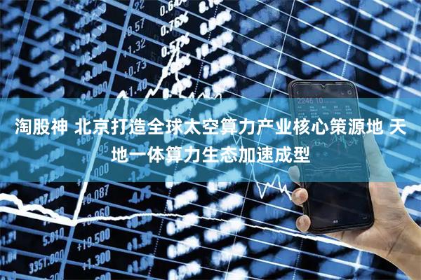 淘股神 北京打造全球太空算力产业核心策源地 天地一体算力生态加速成型