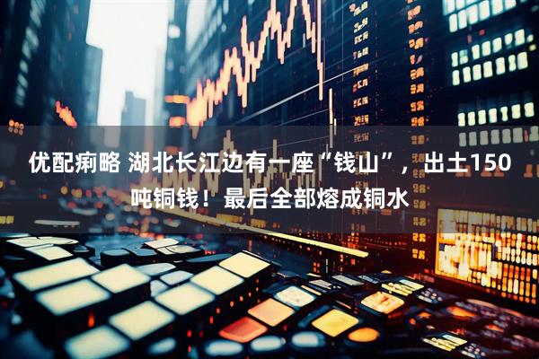 优配痢略 湖北长江边有一座“钱山”，出土150吨铜钱！最后全部熔成铜水
